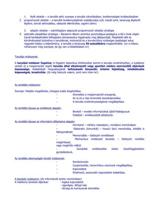 1. Nyílt oktatás – a tanulók aktív szerepe a tanulás irányításában, tevékenységek kiválasztásában
    2. programozott oktatás – a tanulók tevékenységének szabályozása (cél, induló szint, tananyag lépésről-
       lépésre, tanuló aktivizálása, válaszok ellenőrzése, egyéni ütem)

        3.   adaptív oktatás – számítógépre alapozott programozott oktatási stratégia
    4. optimális elsajátítási stratégia – Benjamin Bloom amerikai pszichológus-pedagóus a 60-s évek végén
        Caroll tanításelméleti felfogására támaszkodva fogalmazta meg álláspontját. Megfelelő időt és
        körülményeket biztosítva a tanulóknak, motivációt és a korrekcióhoz szükséges segítséget adva,
        nagyobb hatású a teljesítmény, a tanulók a tananyag 95 százalékára megtaníthatók. (ez a helyes,
        néhányszor még szerepel, de így van a Didaktikában is!)


Tanulási módszerek:

A tanulási módszer fogalma: A fogalom klasszikus értelmezése szerint a tanulás eredményéhez, a tudáshoz
vezető út a megismerést segítő tanulás által alkalmazott vagy spontán módon szerveződő eljárások
összessége. Kialakítását megvalósulását befolyásoló tényezők: értelmi fejlettség, intellektuális
képességek, kreativitás. (itt még hiányzik valami, amit nem írtam le!)



Az ismétlés módszerei:

Szerepe: felejtés megelőzése, hézagos tudás kiegészítése.
                                   -             Kiemelése a megtanulandó anyagnak,
                                   -             Az új és a régi ismeretek összekapcsolása
                                   -             A tanulás eredményességének megállapítása

Az ismétlés típusai az emlékezet alapján:
                                    -            Bevéső – eredeti információkat újból feldolgozzuk
                                    -            Felidéző – emlékezetből előidézzük.

Az ismétlés típusai az információ időtartama alapján:
                                     -              Fenntartó – néhány másodperc, rövidtávú memóriában
                                     -               Elaboratív (kimunkál) – hosszú távú memóriába, később is
                                     felhasználható
                                     -              Memorizálás – többszöri ismétléssel
                                     -                Mechanikus emlékezet bevésés – többszöri ismétlés
                                     megértéssel,
                                     vagy megértés nélkül.
                                     -                  Gondolati    emlékezetbe     vésés:  összefüggésekben
                                     gondolkodunk.

Az ismétlés sikerességét növelő módszerek:
                                   -             Rendszerezés
                                   -             Csoportosítás, hierarchikus viszonyok megállapítása,
                                   -             Kapcsolatok
                                   -             Értelmező, asszociatív kapcsolatok kialakítása.

A bevésés módszerei: (Az információk tartós memóriában)
A hatékony bevésés eljárásai:         - logikai kapcsolatok
                                       - egységes, átfogó kép
                                       - lényeg és kulcsszavak kiemelése
 