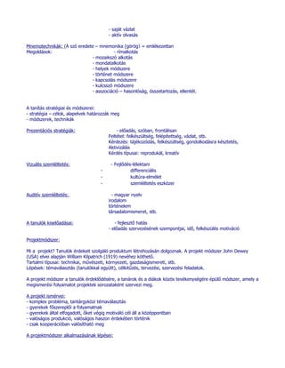 - saját vázlat
                                        - aktív olvasás

Mnemotechnikák: (A szó eredete – mnemonika (görög) = emlékezettan
Megoldások:                             - rímalkotás
                             - mozaikszó alkotás
                             - mondatalkotás
                             - helyek módszere
                             - történet módszere
                             - kapcsolás módszere
                             - kulcsszó módszere
                             - asszociáció – hasonlóság, összetartozás, ellentét.


A tanítás stratégiai és módszerei:
- stratégia – célok, alapelvek határozzák meg
- módszerek, technikák

Prezentációs stratégiák:                    - előadás, szóban, frontálisan
                                        Feltétel: felkészültség, felépítettség, vázlat, stb.
                                        Kérdezés: tájékozódás, felkészültség, gondolkodásra késztetés,
                                        Aktivizálás
                                        Kérdés típusai: reprodukál, kreatív

Vizuális szemléltetés:                   - Fejlődés-lélektani
                                    -              differenciális
                                    -              kultúra-elmélet
                                    -              szemléltetés eszközei

Auditív szemléltetés:                     - magyar nyelv
                                        irodalom
                                        történelem
                                        társadalomismeret, stb.

A tanulók kiselőadásai:                    - fejlesztő hatás
                                        - előadás szervezésének szempontjai, idő, felkészülés motiváció

Projektmódszer:

Mi a projekt? Tanulók érdekeit szolgáló produktum létrehozásán dolgoznak. A projekt módszer John Dewey
(USA) elvei alapján William Kilpatrich (1919) nevéhez köthető.
Tartalmi típusai: technikai, művészeti, környezeti, gazdaságismereti, stb.
Lépések: témaválasztás (tanulókkal együtt), célkitűzés, tervezési, szervezési feladatok.

A projekt módszer a tanulók érdeklődésére, a tanárok és a diákok közös tevékenységére épülő módszer, amely a
megismerési folyamatot projektek sorozataként szervezi meg.

A projekt ismérvei:
- komplex probléma, tantárgyközi témaválasztás
- gyerekek főszereplői a folyamatnak
- gyerekek által elfogadott, őket végig motiváló cél áll a középpontban
- valóságos produkció, valóságos haszon érdekében történik
- csak kooperációban valósítható meg

A projektmódszer alkalmazásának lépései:
 