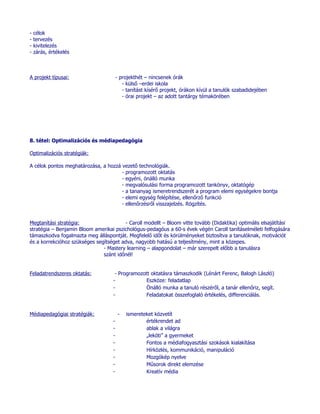 -   célok
-   tervezés
-   kivitelezés
-   zárás, értékelés



A projekt típusai:                      - projekthét – nincsenek órák
                                           - külső –erdei iskola
                                           - tanítást kísérő projekt, órákon kívül a tanulók szabadidejében
                                           - órai projekt – az adott tantárgy témakörében




8. tétel: Optimalizációs és médiapedagógia

Optimalizációs stratégiák:

A célok pontos meghatározása, a hozzá vezető technológiák.
                                      - programozott oktatás
                                      - egyéni, önálló munka
                                      - megvalósulási forma programozott tankönyv, oktatógép
                                      - a tananyag ismeretrendszerét a program elemi egységekre bontja
                                      - elemi egység felépítése, ellenőrző funkció
                                      - ellenőrzésről visszajelzés. Rögzítés.


Megtanítási stratégia:                   - Caroll modellt – Bloom vitte tovább (Didaktika) optimális elsajátítási
stratégia – Benjamin Bloom amerikai pszichológus-pedagóus a 60-s évek végén Caroll tanításelméleti felfogására
támaszkodva fogalmazta meg álláspontját. Megfelelő időt és körülményeket biztosítva a tanulóknak, motivációt
és a korrekcióhoz szükséges segítséget adva, nagyobb hatású a teljesítmény, mint a közepes.
                               - Mastery learning – alapgondolat – már szerepelt előbb a tanulásra
                               szánt időnél!


Feladatrendszeres oktatás:           - Programozott oktatásra támaszkodik (Lénárt Ferenc, Balogh László)
                                    -             Eszköze: feladatlap
                                    -             Önálló munka a tanuló részéről, a tanár ellenőriz, segít.
                                    -             Feladatokat összefoglaló értékelés, differenciálás.


Médiapedagógiai stratégiák:             -   ismereteket közvetít
                                    -               értékrendet ad
                                    -               ablak a világra
                                    -               „leköti” a gyermeket
                                    -               Fontos a médiafogyasztási szokások kialakítása
                                    -               Hírközlés, kommunikáció, manipuláció
                                    -               Mozgókép nyelve
                                    -               Műsorok direkt elemzése
                                    -               Kreatív média
 
