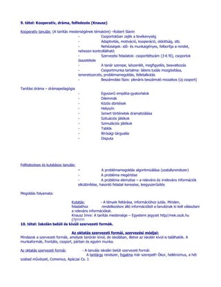 9. tétel: Kooperatív, dráma, felfedezés (Knausz)

Kooperatív tanulás: (A tanítás mesterségének témaköre) –Robert Slavin
                                    -             Csoportokban zajlik a tevékenység
                                    -             Adaptivitás, motiváció, kooperáció, oldottság, stb.
                                    -             Nehézségek: idő- és munkaigényes, felborítja a rendet,
                                    nehezen kontrollálható
                                    -             Szervezési feladatok: csoportlétszám (3-6 fő), csoportok
                                    összetétele
                                    -             A tanár szerepe, készenlét, megfigyelés, beavatkozás
                                    -             Csoportmunka tartalma: látens tudás mozgósítása,
                                    ismeretszerzés, problémamegoldás, ítéletalkotás
                                    -             Beszámolási fázis: plenáris beszámoló mozaikos (új csoport)

Tanítási dráma – drámapedagógia
                                     -              Egyszerű empátia-gyakorlatok
                                     -              Dilemmák
                                     -              Közös döntések
                                     -              Helyszín
                                     -              Ismert történetek dramatizálása
                                     -              Szituációs játékok
                                     -              Szimulációs játékok
                                     -              Tablók
                                     -              Bírósági tárgyalás
                                     -              Disputa




Felfedezéses és kutatásos tanulás:
                                     -              A problémamegoldás algoritmizálása (szabályrendszer)
                                     -              A probléma megértése
                                     -              A probléma elemzése – a releváns és irreleváns információk
                                     elkülönítése, hasonló feladat keresése, leegyszerűsítés

Megoldás folyamata:

                               Kutatás:          - A tények feltárása, információhoz jutás. Minden,
                               feladathoz         rendelkezésre álló információból a tanulónak ki kell választani
                               a releváns információkat.
                               Knausz Imre: A tanítás mestersége – Egyetemi jegyzet http//mek.oszk.hu
                               (?)!!!!!!!
10. tétel: Iskolán belüli és kívüli szervezeti formák.

                               Az oktatás szervezeti formái, szervezési módjai:
Mindazok a szervezeti formák, amelyek tanórán kívül, de iskolában, illetve az iskolán kívül is találhatók. A
munkaformák, frontális, csoport, párban és egyéni munka.

Az oktatás szervezeti formái:       - A tanulás iskolán belüli szervezeti formái:
                                       A tantárgy rendszer, fogalma már szerepelt! Ókor, hellénizmus, a hét
szabad művészet, Comenius, Apáczai Cs. J.
 