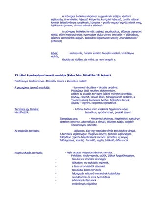 A szöveges értékelés alapelvei: a gyereknek szóljon, élettani
                                sajátosság, önértékelés, fejlesztő központú, korrigáló fejlesztő, pozitív hatásai:
                                konkrét teljesítményre vonatkozik, komplex – pozitív-negatív együtt jelenik meg,
                                fejlődéshez javasol, címzett számára elérhető

                                           A szöveges értékelés formái: szabad, esszéisztikus, előzetes szempont
                                nélkül, előre meghatározott, nyomtatott skála szerinti értékelés = aláhúzásos,
                                előzetes szempontok alapján, szabadon fogalmazott szöveg „mondatbankos”
                                (Internet)



                                Hibák:            skatulyázás, hatalmi eszköz, fegyelmi eszköz, kizárólagos
                                eszköz,
                                            Osztályzat közlése, de miért, az nem hangzik e.




15. tétel: A pedagógus tervező munkája (Falus Iván: Didaktika 18. fejezet)

Eredményes tanítás tervei. Alternatív tervek a klasszikus mellett.

A pedagógus tervező munkája:                         - tanmenet készítése – oktatás tartalma.
                                                    Pedagógus által készített dokumentum.
                                                    Időben az oktatás tervezett időbeli menetét orientálja.
                                                    Osztály, csoport, tanuló által a feldolgozandó tartalom, a
                                                    Tevékenységek tanórákra bontva, fejlesztési tervek.
                                                    Adaptív – egyéni, csoportos fejlesztések

Tervezés egy témára:                                 - A téma, tudás szint, eszközök figyelembe véve,
készíthetünk                                                    tematikus, epocha tervet, projekt tervet

                                          Tematikus terv:           - Mindenhol alkalmas. Alapfeltétel: szaktárgyi
                                          tartalom ismerete, alternatívák a témára, előzetes tudás, objektív
                                                    Körülmények ismerete.

Az epochális tervezés:                                 Időszakos. Egy-egy nagyobb témát blokkosítva tárgyal.
                                          A tervezés sajátosságai: meglévő ismeret, terhelés egészséges,
                                          felépítése (epocha felépítésének menete: ismétlés, új anyag
                                          feldolgozása, lezárás). Formáló, segítő, értékelő, differenciál.



Projekt oktatás tervezés:                     - Nyílt oktatás megvalósulásának formája.
                                                    Feltételei: iskolavezetés, szülők, diákok fogadókészsége,
                                     -               tanulási és szociális készségek
                                     -               időtartam, és eszközök legyenek,
                                     -               a téma a tanulóktól származik
                                     -               tanulókkal közös tervezés
                                     -               feldolgozás célszerű menetének kialakítása
                                     -               produktumok és ezek bemutatása
                                     -               értékelési kritériumok
                                     -               eredmények rögzítése
 
