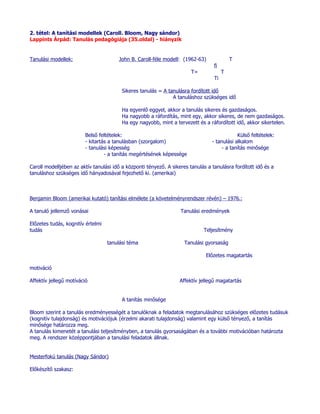2. tétel: A tanítási modellek (Caroll. Bloom, Nagy sándor)
Lappints Árpád: Tanulás pedagógiája (35.oldal) - hiányzik


Tanulási modellek:                     John B. Caroll-féle modell: (1962-63)               T
                                                                                  fi
                                                                        T=             T
                                                                                  Ti

                                         Sikeres tanulás = A tanulásra fordított idő
                                                               A tanuláshoz szükséges idő

                                         Ha egyenlő eggyel, akkor a tanulás sikeres és gazdaságos.
                                         Ha nagyobb a ráfordítás, mint egy, akkor sikeres, de nem gazdaságos.
                                         Ha egy nagyobb, mint a tervezett és a ráfordított idő, akkor sikertelen.

                         Belső feltételek:                                                   Külső feltételek:
                         - kitartás a tanulásban (szorgalom)                     - tanulási alkalom
                         - tanulási képesség                                          - a tanítás minősége
                                  - a tanítás megértésének képessége

Caroll modelljében az aktív tanulási idő a központi tényező. A sikeres tanulás a tanulásra fordított idő és a
tanuláshoz szükséges idő hányadosával fejezhető ki. (amerikai)



Benjamin Bloom (amerikai kutató) tanítási elmélete (a követelményrendszer révén) – 1976.:

A tanuló jellemző vonásai                                          Tanulási eredmények

Előzetes tudás, kognitív értelmi
tudás                                                                        Teljesítmény

                                   tanulási téma                     Tanulási gyorsaság

                                                                              Előzetes magatartás

motiváció

Affektív jellegű motíváció                                         Affektív jellegű magatartás


                                         A tanítás minősége

Bloom szerint a tanulás eredményességét a tanulóknak a feladatok megtanulásához szükséges előzetes tudásuk
(kognitív tulajdonság) és motivációjuk (érzelmi akarati tulajdonság) valamint egy külső tényező, a tanítás
minősége határozza meg.
A tanulás kimenetét a tanulási teljesítményben, a tanulás gyorsaságában és a további motivációban határozta
meg. A rendszer középpontjában a tanulási feladatok állnak.


Mesterfokú tanulás (Nagy Sándor)

Előkészítő szakasz:
 