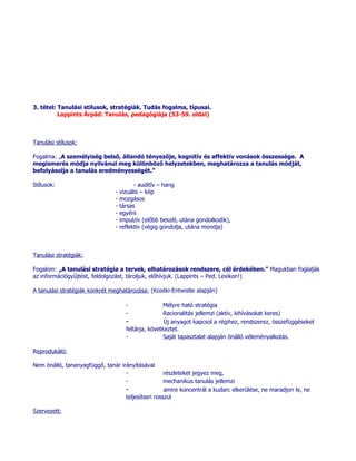 3. tétel: Tanulási stílusok, stratégiák. Tudás fogalma, típusai.
          Lappints Árpád: Tanulás, pedagógiája (53-59. oldal)



Tanulási stílusok:

Fogalma: „A személyiség belső, állandó tényezője, kognitív és affektív vonások összessége. A
megismerés módja nyilvánul meg különböző helyzetekben, meghatározza a tanulás módját,
befolyásolja a tanulás eredményességét.”

Stílusok:                                - auditív – hang
                               -   vizuális – kép
                               -   mozgásos
                               -   társas
                               -   egyéni
                               -   impulzív (előbb beszél, utána gondolkodik),
                               -   reflektív (végig gondolja, utána mondja)



Tanulási stratégiák:

Fogalom: „A tanulási stratégia a tervek, elhatározások rendszere, cél érdekében.” Magukban foglalják
az információgyűjtést, feldolgozást, tároljuk, előhívjuk. (Lappints – Ped. Lexikon!)

A tanulási stratégiák konkrét meghatározása: (Kozéki-Entwistle alapján)

                                     -              Mélyre ható stratégia
                                     -              Racionalitás jellemzi (aktív, kihívásokat keres)
                                     -               Új anyagot kapcsol a régihez, rendszerez, összefüggéseket
                                     feltárja, következtet.
                                     -              Saját tapasztalat alapján önálló véleményalkotás.

Reprodukáló:

Nem önálló, tananyagfüggő, tanár irányításával
                                   -                 részleteket jegyez meg,
                                   -                 mechanikus tanulás jellemzi
                                     -               amire koncentrál a kudarc elkerülése, ne maradjon le, ne
                                     teljesítsen rosszul

Szervezett:
 