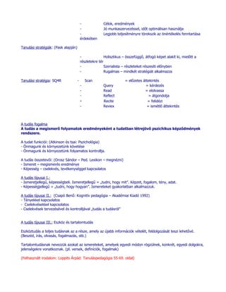 -              Célok, eredmények
                                          -              Jó munkaszervezéssel, időt optimálisan használja
                                          -              Legjobb teljesítményre törekszik az önértékelés fenntartása
                                          érdekében

Tanulási stratégiák: (Pask alapján)

                                          -               Holisztikus – összefüggő, átfogó képet alakít ki, mielőtt a
                                          részletekre tér
                                          -               Szerialista – részleteket részesíti előnyben
                                          -               Rugalmas – mindkét stratégiát alkalmazza

Tanulási stratégia: SQ4R              -       Scan                     = előzetes áttekintés
                                          -              Query                      = kérdezés
                                          -              Read                      = elolvassa
                                          -              Reflect                     = átgondolja
                                          -              Recite                      = felidézi
                                          -              Reviex                     = ismétlő áttekintés



A tudás fogalma
A tudás a megismerő folyamatok eredményeként a tudatban létrejövő pszichikus képződmények
rendszere.

A tudat funkciói: (Atkinson és tsai: Pszichológia)
- Önmagunk és környezetünk követése
- Önmagunk és környezetünk folyamatos kontrollja.

A tudás összetevői: (Orosz Sándor – Ped. Lexikon – megnézni)
- Ismeret – megismerés eredménye
- Képesség – cselekvés, tevékenységgel kapcsolatos

A tudás típusai I.:
- Ismeretjellegű, képességbeli. Ismeretjellegű = „tudni, hogy mit”. Képzet, fogalom, tény, adat.
- Képességjellegű = „tudni, hogy hogyan”. Ismereteket gyakorlatban alkalmazzuk.

A tudás típusai II.: (Csapó Benő: Kognitív pedagógia – Akadémiai Kiadó 1992)
- Tényekkel kapcsolatos
- Cselekvésekkel kapcsolatos
- Cselekvések tervezésével és kontrolljával „tudás a tudásról”


A tudás típusai III.: Eszköz és tartalomtudás

Eszköztudás a teljes tudásnak az a része, amely az újabb információk vételét, feldolgozását teszi lehetővé.
(Beszéd, írás, olvasás, fogalmazás, stb.)

Tartalomtudásnak nevezzük azokat az ismereteket, amelyek egyedi módon rögzülnek, konkrét, egyedi dolgokra,
jelenségekre vonatkoznak. (pl. versek, definíciók, fogalmak)

(Felhasznált irodalom: Loppits Árpád: Tanuláspedagógia 55-69. oldal)
 