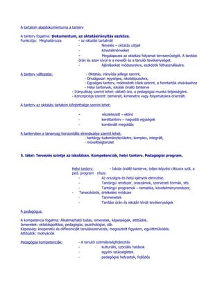 A tartalom alapdokumentuma a tanterv

A tanterv fogalma: Dokumentum, az oktatásirányítás eszköze.
Funkciója: Meghatározza        - az oktatás tartalmát
                               -              Nevelés – oktatás céljait
                               -              Követelményeket
                               -              Megalapozza az oktatási folyamat tervszerűségét. A tanítási
                               órán és azon kívül is a nevelői és a tanulói tevékenységet.
                               -              Ajánlásokat módszerekre, eszközök felhasználására.

A tanterv változatai:                     - Oktatás, irányítás jellege szerint,
                                         - Országosan egységes, iskolatípusokra,
                                         - Egységes tanterv, módosított célok szerint, a fenntartók elvárásaihoz
                                         - Helyi tantervek, iskolák önálló tanterve
                                 - Irányultság szerint lehet: oktató óra, a pedagógiai munka teljességére.
                                 - Koncepciója szerint: bemenet, kimenetre vagy folyamatokra orientált.

A tanterv az oktatási tartalom kifejtettsége szerint lehet:

                                     -              részletezett – előíró
                                     -              kerettanterv – nagyobb egységek
                                     -              kombinált megoldás

A tantervben a tananyag horizontális elrendezése szerint lehet:
                                        - tantárgy-tudományterületre, komplex, integrált,
                                        - műveltségterület


5. tétel: Tervezés szintje az iskolában. Kompetenciák, helyi tanterv. Pedagógiai program.


                                 Helyi tanterv:        - Iskola önálló tanterve, teljes képzési ciklusra szól, a
                                 ped. program része.
                                     -            Az országos és helyi igények elemzése.
                                     -            Tantárgyi rendszer, óraszámok, szervezeti formák, stb.
                                     -            Tantárgyi programok – tematika, követelményrendszer,
                                 -   Taneszközök, értékelési módszer
                                     -            Tanmenetek
                                     -            Tanítási órán és iskolán kívüli tevékenységek

A pedagógus:

A kompetencia fogalma: Alkalmazható tudás, ismeretek, képességek, attitűdök.
Ismeretek: oktatáspolitikai, pedagógiai, pszichológiai, stb.
Képesség: kooperatív és differenciált tanulásszervezés, megosztott figyelem, együttműködés.
Attitűdök: motivációk

Pedagógiai kompetenciák:             - A tanulói személyiségfejlesztés
                                     -              kulturális, szociális hatások
                                     -              egyéni szükségletek
                                     -              pedagógiai helyzetek, fejlődés
 