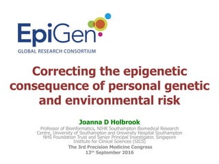Correcting the epigenetic
consequence of personal genetic
and environmental risk	
Joanna D Holbrook
Professor of Bioinformatics, NIHR Southampton Biomedical Research
Centre, University of Southampton and University Hospital Southampton
NHS Foundation Trust and Senior Principal Investigator, Singapore
Institute for Clinical Sciences (SICS)
The 3rd Precision Medicine Congress
13th September 2016
 