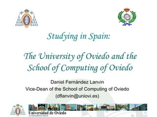 Studying in Spain: The University of Oviedo and the School of Computing of Oviedo Daniel Fernández Lanvin Vice-Dean of the School of Computing of Oviedo (dflanvin@uniovi.es) 