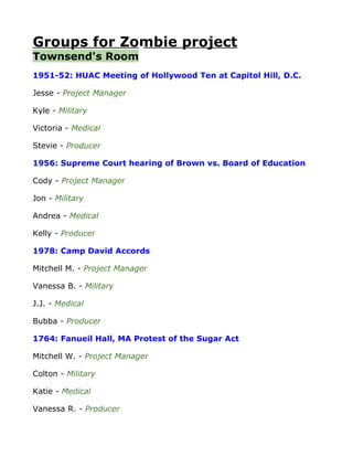 Groups for Zombie project
Townsend's Room
1951-52: HUAC Meeting of Hollywood Ten at Capitol Hill, D.C.

Jesse - Project Manager

Kyle - Military

Victoria - Medical

Stevie - Producer

1956: Supreme Court hearing of Brown vs. Board of Education

Cody - Project Manager

Jon - Military

Andrea - Medical

Kelly - Producer

1978: Camp David Accords

Mitchell M. - Project Manager

Vanessa B. - Military

J.J. - Medical

Bubba - Producer

1764: Fanueil Hall, MA Protest of the Sugar Act

Mitchell W. - Project Manager

Colton - Military

Katie - Medical

Vanessa R. - Producer
 