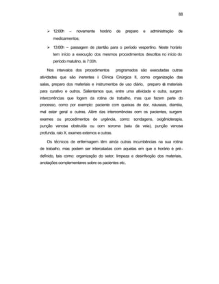 88 
Ø 12:00h – novamente horário de preparo e administração de 
medicamentos; 
Ø 13:00h – passagem de plantão para o período vespertino. Neste horário 
tem início a execução dos mesmos procedimentos descritos no início do 
período matutino, às 7:00h. 
Nos intervalos dos procedimentos programados são executadas outras 
atividades que são inerentes à Clínica Cirúrgica II, como organização das 
salas, preparo dos materiais e instrumentos de uso diário, preparo de materiais 
para curativo e outros. Salientamos que, entre uma atividade e outra, surgem 
intercorrências que fogem da rotina de trabalho, mas que fazem parte do 
processo, como por exemplo: paciente com queixas de dor, náuseas, diarréia, 
mal estar geral e outras. Além das intercorrências com os pacientes, surgem 
exames ou procedimentos de urgência, como: sondagens, oxigênioterapia, 
punção venosa obstruída ou com soroma (saiu da veia), punção venosa 
profunda, raio X, exames externos e outras. 
Os técnicos de enfermagem têm ainda outras incumbências na sua rotina 
de trabalho, mas podem ser intercaladas com aquelas em que o horário é pré-definido, 
tais como: organização do setor, limpeza e desinfecção dos materiais, 
anotações complementares sobre os pacientes etc. 
 