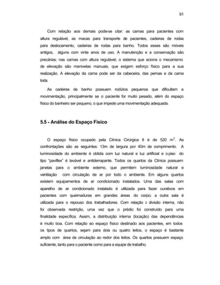 91 
Com relação aos demais pode-se citar: as camas para pacientes com 
altura regulável, as macas para transporte de pacientes, cadeiras de rodas 
para deslocamento, cadeiras de rodas para banho. Todos esses são móveis 
antigos, alguns com vinte anos de uso. A manutenção e a conservação são 
precárias; nas camas com altura regulável, o sistema que aciona o mecanismo 
de elevação são manivelas manuais, que exigem esforço físico para a sua 
realização. A elevação da cama pode ser da cabeceira, das pernas e da cama 
toda. 
As cadeiras de banho possuem rodízios pequenos que dificultam a 
movimentação, principalmente se o paciente for muito pesado, além do espaço 
físico do banheiro ser pequeno, o que impede uma movimentação adequada. 
5.5 - Análise do Espaço Físico 
O espaço físico ocupado pela Clínica Cirúrgica II é de 520 m2 
. As 
confrontações são as seguintes: 13m de largura por 40m de comprimento. A 
luminosidade do ambiente é obtida com luz natural e luz artificial e o piso do 
tipo “paviflex” é lavável e antiderrapante. Todos os quartos da Clínica possuem 
janelas para o ambiente externo, que permitem luminosidade natural e 
ventilação com circulação de ar por todo o ambiente. Em alguns quartos 
existem equipamentos de ar condicionado instalados. Uma das salas com 
aparelho de ar condicionado instalado é utilizada para fazer curativos em 
pacientes com queimaduras em grandes áreas do corpo; a outra sala é 
utilizada para o repouso dos trabalhadores. Com relação à divisão interna, não 
foi observada restrição, uma vez que o prédio foi construído para uma 
finalidade específica. Assim, a distribuição interna (locação) das dependências 
é muito boa. Com relação ao espaço físico destinado aos pacientes, em todos 
os tipos de quartos, sejam para dois ou quatro leitos, o espaço é bastante 
amplo com área de circulação ao redor dos leitos. Os quartos possuem espaço 
suficiente, tanto para o paciente como para a equipe de trabalho. 
 