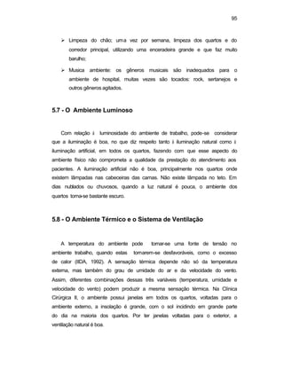 95 
Ø Limpeza do chão; uma vez por semana, limpeza dos quartos e do 
corredor principal, utilizando uma enceradeira grande e que faz muito 
barulho; 
Ø Musica ambiente: os gêneros musicais são inadequados para o 
ambiente de hospital, muitas vezes são tocados: rock, sertanejos e 
outros gêneros agitados. 
5.7 - O Ambiente Luminoso 
Com relação à luminosidade do ambiente de trabalho, pode-se considerar 
que a iluminação é boa, no que diz respeito tanto à iluminação natural como à 
iluminação artificial, em todos os quartos, fazendo com que esse aspecto do 
ambiente físico não comprometa a qualidade da prestação do atendimento aos 
pacientes. A iluminação artificial não é boa, principalmente nos quartos onde 
existem lâmpadas nas cabeceiras das camas. Não existe lâmpada no teto. Em 
dias nublados ou chuvosos, quando a luz natural é pouca, o ambiente dos 
quartos torna-se bastante escuro. 
5.8 - O Ambiente Térmico e o Sistema de Ventilação 
A temperatura do ambiente pode tornar-se uma fonte de tensão no 
ambiente trabalho, quando estas tornarem-se desfavoráveis, como o excesso 
de calor (IIDA, 1992). A sensação térmica depende não só da temperatura 
externa, mas também do grau de umidade do ar e da velocidade do vento. 
Assim, diferentes combinações dessas três variáveis (temperatura, umidade e 
velocidade do vento) podem produzir a mesma sensação térmica. Na Clínica 
Cirúrgica II, o ambiente possui janelas em todos os quartos, voltadas para o 
ambiente externo, a insolação é grande, com o sol incidindo em grande parte 
do dia na maioria dos quartos. Por ter janelas voltadas para o exterior, a 
ventilação natural é boa. 
 