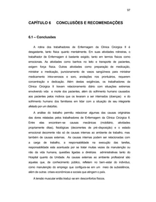 97 
CAPÍTULO 6 CONCLUSÕES E RECOMENDAÇÕES 
6.1 – Conclusões 
A rotina dos trabalhadores de Enfermagem da Clínica Cirúrgica II é 
desgastante, tanto física quanto mentalmente. Em suas atividades rotineiras, o 
trabalhador de Enfermagem é bastante exigido, tanto em termos físicos como 
emocionais. As atividades como banhos no leito e transporte de pacientes, 
exigem força física. Outras atividades como preparação de medicação, 
ministrar a medicação, puncionamento de vasos sangüíneos para ministrar 
medicamento intra-venosos e soro, anotações nos prontuários, requerem 
concentração e dedicação. Além destas exigências, os trabalhadores da 
Clínica Cirúrgica II travam relacionamento diário com situações extremas 
envolvendo vida e morte dos pacientes, além do sofrimento humano causados 
aos pacientes pelos motivos que os levaram a ser internados (doenças) e do 
sofrimento humano dos familiares em lidar com a situação de seu integrante 
afetado por um distúrbio. 
A análise do trabalho permitiu relacionar algumas das causas originárias 
das dores relatadas pelos trabalhadores de Enfermagem da Clínica Cirúrgica II. 
Entre elas encontram-se causas mecânicas (mobiliário, atividades 
propriamente ditas), fisiológicas (decorrentes de pré-disposição) e o estado 
emocional decorrente não só de causas internas ao ambiente de trabalho, mas 
também de causas externas. As causas internas podem ser relacionadas com 
a carga de trabalho, a responsabilidade na execução das tarefas, 
responsabilidade esta acentuada por se tratar muitas vezes da manutenção ou 
não da vida humana, questões ligadas a diretrizes administrativas tanto do 
Hospital quanto da Unidade. As causas externas ao ambiente profissional são 
aquelas que, de conhecimento público, refletem no bem-estar do indivíduo, 
como manutenção do emprego que configura-se em um meio de subsistência, 
além de outras crises econômicas e sociais que atingem o país. 
A tensão muscular então traduz-se em desconfortos físicos. 
 