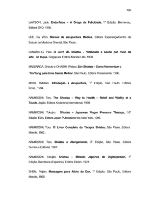 104 
LAWSON, Jack. Endorfinas – A Droga da Felicidade. 1a Edição, Blumenau, 
Editora EKO, 1998. 
LEE, Eu Won. Manual de Acupuntura Médica. Editora Esperança/Centro de 
Estudo de Medicina Oriental, São Paulo . 
LUNDBERG, Paul. O Livro do Shiatsu – Vitalidade e saúde por meio da 
arte do toque. Cingapura. Editora Manole Ltda. 1998. 
MASUNAGA, Shizuto e OHASHI, Wataru. Zen Shiatsu – Como Harmonizar o 
Yin/Yang para Uma Saúde Melhor. São Paulo, Editora Pensamento, 1990. 
MORI, Hidetaro. Introdução à Acupuntura, 1a Edição, São Paulo, Editora 
Ícone, 1994. 
NAMIKOSHI, Toru. The Shiatsu – Way to Health – Relief and Vitality at a 
Touch. Japão, Editora Kodansha International, 1998. 
NAMIKOSHI, Tokujiro. Shiatsu – Japanese Finger Pressure Therapy, 16a 
Edição, EUA, Editora Japan Publications Inc. New York, 1995. 
NAMIKOSHI, Toru. O Livro Completo da Terapia Shiatsu. São Paulo, Editora 
Manole, 1992 . 
NAMIKOSHI, Toru. Shiatsu e Alongamento. 3a Edição, São Paulo, Editora 
Summus Editorial, 1987. 
NAMIKOSHI, Tokujiro. Shiatsu – Método Japonés de Digitopresión, 1a 
Edição, Barcelona (Espanha), Editora Elicien, 1978. 
SHEN, Peijian. Massagem para Alivio da Dor, 1a Edição, São Paulo, Editora 
Manole, 1999. 
 