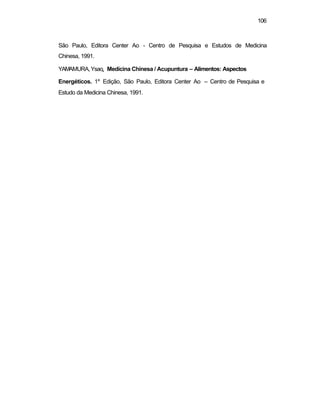 106 
São Paulo, Editora Center Ao - Centro de Pesquisa e Estudos de Medicina 
Chinesa, 1991. 
YAMAMURA, Ysao. Medicina Chinesa / Acupuntura – Alimentos: Aspectos 
Energéticos. 1a Edição, São Paulo, Editora Center Ao – Centro de Pesquisa e 
Estudo da Medicina Chinesa, 1991. 
