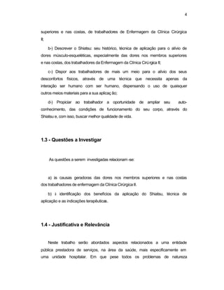 4 
superiores e nas costas, de trabalhadores de Enfermagem da Clínica Cirúrgica 
II; 
b-) Descrever o Shiatsu: seu histórico, técnica de aplicação para o alívio de 
dores músculo-esqueléticas, especialmente das dores nos membros superiores 
e nas costas, dos trabalhadores da Enfermagem da Clínica Cirúrgica II; 
c-) Dispor aos trabalhadores de mais um meio para o alívio dos seus 
desconfortos físicos, através de uma técnica que necessita apenas da 
interação ser humano com ser humano, dispensando o uso de quaisquer 
outros meios materiais para a sua aplicaç ão; 
d-) Propiciar ao trabalhador a oportunidade de ampliar seu auto-conhecimento, 
das condições de funcionamento do seu corpo, através do 
Shiatsu e, com isso, buscar melhor qualidade de vida. 
1.3 - Questões a Investigar 
As questões a serem investigadas relacionam -se: 
a) às causas geradoras das dores nos membros superiores e nas costas 
dos trabalhadores de enfermagem da Clínica Cirúrgica II. 
b) à identificação dos benefícios da aplicação do Shiatsu, técnica de 
aplicação e as indicações terapêuticas. 
1.4 - Justificativa e Relevância 
Neste trabalho serão abordados aspectos relacionados a uma entidade 
pública prestadora de serviços, na área da saúde, mais especificamente em 
uma unidade hospitalar. Em que pese todos os problemas de natureza 
 