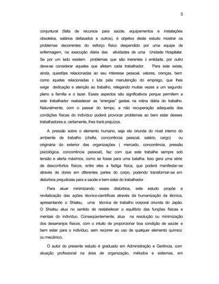 5 
conjuntural (falta de recursos para saúde, equipamentos e instalações 
obsoletos, salários defasados e outros), é objetivo deste estudo mostrar os 
problemas decorrentes do esforço físico despendido por uma equipe de 
enfermagem, na execução diária das atividades de uma Unidade Hospitalar. 
Se por um lado existem problemas que são inerentes à entidade, por outro 
deve-se considerar aqueles que afetam cada trabalhador. Para este existe, 
ainda, questões relacionadas ao seu interesse pessoal, valores, crenças, bem 
como àquelas relacionadas à luta pela manutenção do emprego, que lhes 
exige dedicação e atenção ao trabalho, relegando muitas vezes a um segundo 
plano a família e o lazer. Esses aspectos são significativos porque permitem a 
este trabalhador reabastecer as “energias” gastas na rotina diária do trabalho. 
Naturalmente, com o passar do tempo, a não recuperação adequada das 
condições físicas do indivíduo poderá provocar problemas ao bem estar desses 
trabalhadores e, certamente, lhes trará prejuízos. 
A pressão sobre o elemento humano, seja ela oriunda do nível interno do 
ambiente de trabalho (chefia, concorrência pessoal, salário, cargo) ou 
originária do exterior das organizações ( mercado, concorrência, pressão 
psicológica, concorrência pessoal), faz com que este trabalhe sempre sob 
tensão e alerta máximos, como se fosse para uma batalha. Isso gera uma série 
de desconfortos físicos, entre eles a fadiga física, que poderá manifestar-se 
através de dores em diferentes partes do corpo, podendo transformar-se em 
distúrbios prejudiciais para a saúde e bem estar do trabalhador. 
Para atuar minimizando esses distúrbios, este estudo propõe a 
revitalização das ações técnico-científicas através da humanização da técnica, 
apresentando o Shiatsu, uma técnica de trabalho corporal oriunda do Japão. 
O Shiatsu atua no sentido de restabelecer o equilíbrio das funções físicas e 
mentais do indivíduo. Conseqüentemente, atua na resolução ou minimização 
dos desarranjos físicos, com o intuito de proporcionar boa condição de saúde e 
bem estar para o indivíduo, sem recorrer ao uso de qualquer elemento químico 
ou mecânico. 
O autor do presente estudo é graduado em Administração e Gerência, com 
atuação profissional na área de organização, métodos e sistemas, em 
 