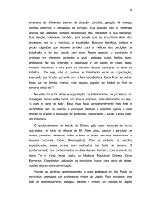 6 
empresas de diferentes setores de atuação: bancária, geração de energia 
elétrica, cerâmico e prestação de serviços. Sua atuação não se restringiu 
apenas aos aspectos técnicos-operacionais dos processos e sua execução. 
Sua atenção voltava-se, também, para aquele que se encontrava atrás dos 
processos, isto é, o indivíduo, o trabalhador. Buscava identificar, analisar e 
propor sugestões que viessem contribuir para a melhoria das condições do 
trabalhador e do seu próprio bem estar. Nesse aspecto, o trabalhador é 
analisado em diferentes contextos do qual participa: social, familiar, lazer, 
profissional. No seu entender, o trabalhador é um sujeito de muitas faces, 
múltiplos interesses e não pode se dissociar dessas condições no local de 
trabalho. Ou seja, não é possível, o trabalhador estar na organização, 
exercendo sua função, somente com a face trabalhadora. Onde ficam as outras 
faces: pai de família, marido, mãe, esposa, jogador de futebol de final de 
semana, artista etc ? 
Na visão do autor sobre a organização, os trabalhadores, os processos, as 
instalações físicas estão todos, em toda a empresa, inter-relacionados, ou seja, 
“a parte é parte do todo”. Essa visão ficou consideravelmente mais forte e 
consolidada com os estudos e pesquisas relativos a aspectos ligados à visão 
oriental de análise e resolução de problemas relacionados à saúde e bem estar 
dos indivíduos. 
O aprofundamento no estudo do Shiatsu pelo autor iniciou-se de forma 
auto-didata, no início da década de 80. Além disso, passou a participar de 
cursos, palestras, workshop sobre o tema e outros assuntos relacionados a 
terapias corporais (Do-In, Bioenergética). Com a carência de escolas 
especializadas, esses cursos eram realizados aos finais de semana. O 
aprofundamento dos conhecimentos na área deu-se, também, com o estudo da 
teoria Yin e Yang, teoria básica da Medicina Tradicional Chinesa: Cinco 
Elementos, Diagnóstico, utilização de exercícios físicos para alívio de dores, 
noções básicas sobre alimentação. 
Visando ao contínuo aperfeiçoamento, o autor participou em São Paulo de 
seminários orientados por professores vindos do Japão. Para completar este 
ciclo de aperfeiçoamento, estagiou, durante 4 meses, em escolas no Japão 
 