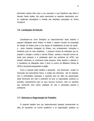 8 
demandam esforço físico para a sua execução e cuja freqüência seja diária e 
elevada. Nesta análise, não serão examinados os aspectos relacionados com 
as exigências psicológicas e mentais das atividades executadas na Clínica 
Cirúrgica II. 
1.6 - Limitações do Estudo 
Caracterizam -se como limitações ao desenvolvimento deste trabalho a 
pequena bibliografia sobre Shiatsu no Brasil; o aspecto inovador da proposição 
de adoção de Shiatsu junto a uma equipe de trabalhadores da área de saúde; 
a ainda incipiente divulgação do Shiatsu, seu embasamento, indicações e 
benefícios junto ao meio acadêmico; o pequeno número de instituições que se 
propõem a divulgar e ensinar a técnica Shiatsu, portanto o reduzido número de 
locais para pesquisa e a paralisação geral dos servidores da UFSC, que 
também influenciou no andamento desta pesquisa. Outro aspecto a salientar é 
a inexistência de bibliografia sobre o tema no acervo da Biblioteca Central da 
UFSC e nas demais pesquisadas na região. 
Como a proposta deste trabalho é apresentar uma ferramenta auxiliar na 
diminuição dos desconfortos físicos, a análise dos elementos não foi realizada 
com a profundidade necessária e requerida para tal. Além da apresentação 
desta ferramenta tem este a pretensão de levar às organizações (públicas ou 
privadas), especialmente para os seus recursos humanos, mais um benefício 
que certamente trará melhor qualidade de vida e valorização pessoal e 
profissional. 
1.7 - Estrutura e Organização do Trabalho 
O presente trabalho teve seu desenvolvimento baseado primeiramente na 
idéia de apresentar ao mundo acadêmico e às organizações (públicas ou 
 