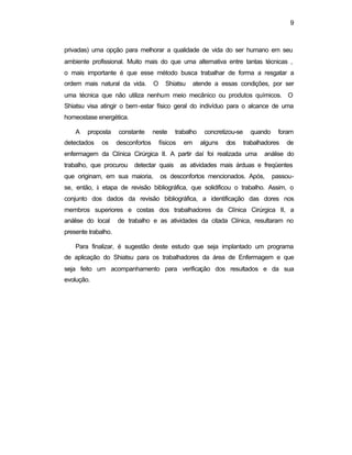 9 
privadas) uma opção para melhorar a qualidade de vida do ser humano em seu 
ambiente profissional. Muito mais do que uma alternativa entre tantas técnicas , 
o mais importante é que esse método busca trabalhar de forma a resgatar a 
ordem mais natural da vida. O Shiatsu atende a essas condições, por ser 
uma técnica que não utiliza nenhum meio mecânico ou produtos químicos. O 
Shiatsu visa atingir o bem-estar físico geral do indivíduo para o alcance de uma 
homeostase energética. 
A proposta constante neste trabalho concretizou-se quando foram 
detectados os desconfortos físicos em alguns dos trabalhadores de 
enfermagem da Clínica Cirúrgica II. A partir daí foi realizada uma análise do 
trabalho, que procurou detectar quais as atividades mais árduas e freqüentes 
que originam, em sua maioria, os desconfortos mencionados. Após, passou-se, 
então, à etapa de revisão bibliográfica, que solidificou o trabalho. Assim, o 
conjunto dos dados da revisão bibliográfica, a identificação das dores nos 
membros superiores e costas dos trabalhadores da Clínica Cirúrgica II, a 
análise do local de trabalho e as atividades da citada Clínica, resultaram no 
presente trabalho. 
Para finalizar, é sugestão deste estudo que seja implantado um programa 
de aplicação do Shiatsu para os trabalhadores da área de Enfermagem e que 
seja feito um acompanhamento para verificação dos resultados e da sua 
evolução. 
 