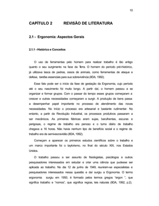 10 
CAPÍTULO 2 REVISÃO DE LITERATURA 
2.1 - Ergonomia: Aspectos Gerais 
2.1.1 - Histórico e Conceitos 
O uso de ferramentas pelo homem para realizar trabalho é tão antigo 
quanto o seu surgimento na face da Terra. O homem do período pré-histórico, 
já utilizava lasca de pedras, ossos de animais, como ferramentas de ataque e 
defesa, tarefas essenciais para sua sobrevivência (IIDA, 1992). 
Esse fato pode ser o início da fase de gestação da Ergonomia, cujo período 
até o seu nascimento foi muito longo. A partir daí, o homem passou a se 
organizar e formar grupos. Com o passar do tempo esses grupos começaram a 
crescer e outras necessidades começaram a surgir. A produção de bens passa 
a desempenhar papel importante no processo de atendimento das novas 
necessidades. No início o processo era artesanal e bastante rudimentar. No 
entanto, a partir da Revolução Industrial, os processos produtivos passaram a 
ser mecânicos. As primeiras fábricas eram sujas, barulhentas, escuras e 
perigosas, o regime de trabalho era penoso e o turno diário de trabalho 
chegava a 16 horas. Não havia nenhum tipo de benefício social e o regime de 
trabalho era de semi-escravidão (IIDA, 1992). 
Começam a aparecer os primeiros estudos científicos sobre o trabalho e 
um marco importante foi o taylorismo, no final do século XIX, nos Estados 
Unidos. 
O trabalho passou a ser assunto de fisiologistas, psicólogos e outros 
pesquisadores interessados em estudar e criar uma ciência que pudesse ser 
aplicada ao trabalho. No dia 12 de junho de 1949, reuniram-se especialistas e 
pesquisadores interessados nessa questão e daí surgiu a Ergonomia. O termo 
ergonomia surgiu em 1950, é formado pelos termos gregos “ergon ”, que 
significa trabalho e “nomos”, que significa regras, leis naturais (IIDA, 1992, p.2). 
 