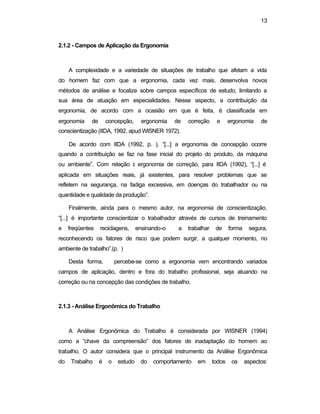 13 
2.1.2 - Campos de Aplicação da Ergonomia 
A complexidade e a variedade de situações de trabalho que afetam a vida 
do homem faz com que a ergonomia, cada vez mais, desenvolva novos 
métodos de análise e focalize sobre campos específicos de estudo, limitando a 
sua área de atuação em especialidades. Nesse aspecto, a contribuição da 
ergonomia, de acordo com a ocasião em que é feita, é classificada em 
ergonomia de concepção, ergonomia de correção e ergonomia de 
conscientização (IIDA, 1992, apud WISNER 1972). 
De acordo com IIDA (1992, p. ), “[...] a ergonomia de concepção ocorre 
quando a contribuição se faz na fase inicial do projeto do produto, da máquina 
ou ambiente”. Com relação à ergonomia de correção, para IIDA (1992), “[...] é 
aplicada em situações reais, já existentes, para resolver problemas que se 
refletem na segurança, na fadiga excessiva, em doenças do trabalhador ou na 
quantidade e qualidade da produção”. 
Finalmente, ainda para o mesmo autor, na ergonomia de conscientização, 
“[...] é importante conscientizar o trabalhador através de cursos de treinamento 
e freqüentes reciclagens, ensinando-o a trabalhar de forma segura, 
reconhecendo os fatores de risco que podem surgir, a qualquer momento, no 
ambiente de trabalho”.(p. ) 
Desta forma, percebe-se como a ergonomia vem encontrando variados 
campos de aplicação, dentro e fora do trabalho profissional, seja atuando na 
correção ou na concepção das condições de trabalho. 
2.1.3 - Análise Ergonômica do Trabalho 
A Análise Ergonômica do Trabalho é considerada por WISNER (1994) 
como a “chave da compreensão” dos fatores de inadaptação do homem ao 
trabalho. O autor considera que o principal instrumento da Análise Ergonômica 
do Trabalho é o estudo do comportamento em todos os aspectos: 
 
