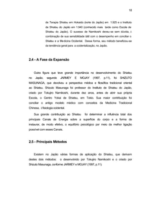 18 
de Terapia Shiatsu em Hokaido (norte do Japão) em 1.925 e o Instituto 
de Shiatsu do Japão em 1.940 (conhecido mais tarde como Escola de 
Shiatsu do Japão). O sucesso de Namikoshi deveu-se sem dúvida, à 
combinação de sua sensibilidade tátil com o desempenho em conciliar o 
Shiatsu e a Medicina Ocidental. Dessa forma, seu método beneficiou-se 
da tendência geral para a ocidentalização, no Japão. 
2.4 - A Fase da Expansão 
Outra figura que teve grande importância no desenvolvimento do Shiatsu 
no Japão, segundo JARMEY E MOJAY (1997, p.11), foi SHIZUTO 
MASUNAGA, que devolveu a perspectiva médica e filosófica tradicional oriental 
ao Shiatsu. Shizuto Masunaga foi professor do Instituto de Shiatsu do Japão, 
criado por Tokujiro Namikoshi, durante dez anos, antes de abrir sua própria 
Escola, o Centro Yokai de Shiatsu, em Tokio. Sua maior contribuição foi 
conciliar o antigo modelo médico com conceitos da Medicina Tradicional 
Chinesa, à fisiologia ocidental. 
Sua grande contribuição ao Shiatsu foi determinar a influência total dos 
principais Canais de Energia sobre a superfície do corpo e a forma de 
instaurar, de modo efetivo, o equilíbrio psicológico por meio da melhor ligação 
possível com esses Canais. 
2.5 - Principais Métodos 
Existem no Japão várias formas de aplicação do Shiatsu, que derivam 
destes dois métodos: o desenvolvido por Tokujiro Namikoshi e o criado por 
Shizuto Masunaga, conforme JARMEY e MOJAY (1997, p.11). 
 