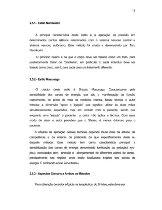 19 
2.5.1 - Estilo Namikoshi 
A principal característica deste estilo é a aplicação da pressão em 
determinados pontos reflexos relacionados com o sistema nervoso central e 
sistema nervoso autônomo. Este método foi criado e desenvolvido por Toru 
Namikoshi. 
O princípio básico é de que o corpo deve ser tratado como um todo, para 
posteriormente tratar do “problema”, em particular. E cada indivíduo deve ser 
tratado como único, isto é, para cada caso um tratamento diferente. 
2.5.2 - Estilo Masunaga 
O criador deste estilo é Shizuto Masunaga. Caracteriza-se pela 
sensibilidade dos canais de energia, que são a manifestação da função 
corpo/mente, do ponto de vista da medicina oriental. Nesta técnica o autor 
introduz a dimensão “apoio e ligação” que significa utilizar as duas mãos 
simultaneamente, separadas, mas em contato com o paciente, sendo que 
enquanto uma “escuta” o paciente a outra mão aplica a técnica. Com esse 
modo de atuar o autor percebeu que o Shiatsu é menos doloroso para o 
paciente. 
A eficácia da aplicação dessas técnicas depende muito mais da atitude, da 
competência e da sintonia do praticante do que especificamente deste ou 
daquele método. Este método tem como característica principal a 
sensibilização dos canais de energia denominado tonificação ou sedação( kyo-jitsu), 
executados com pressão e alongamentos de diferentes partes do corpo, 
principalmente nas regiões onde estão localizados trajetos dos canais de 
energia. É conhecido como Zen-Shiatsu. 
2.5.3 - Aspectos Comuns a Ambos os Métodos 
Para obtenção de maior eficácia na terapêutica do Shiatsu, este deve ser 
 