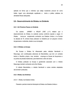 20 
aplicado de forma que o indivíduo que esteja recebendo procure ter como 
hábito, ingerir uma alimentação equilibrada e tenha a prática cotidiana de 
atividades físicas adequadas. 
2.6 - Desenvolvimento do Shiatsu no Ocidente 
2.6.1 - Os Primeiros Passos no Ocidente 
Os autores JARMEY e MOJAY (1997, p.11) relatam que o 
desenvolvimento do Shiatsu no ocidente ocorreu conforme exposto a seguir. O 
Shiatsu tornou-se amplamente conhecido nos Estados Unidos e na Europa 
na década de 70, embora fosse praticado no Ocidente por um pequeno número 
de japoneses e ocidentais, desde a sua concepção. 
2.6.2 - O Shiatsu na Europa 
Na Europa o Shiatsu foi influenciado pelos métodos Namikoshi e 
Masunaga, com contribuições adicionais da Macrobiótica, que tem um contexto 
teórico e filosófico próprio, mas, também, emprega os Canais de Acupuntura e 
os pontos de pressão tradicionais, para tratamento e alívio de dores. 
O Shiatsu praticado na Europa é geralmente associado com o método 
Masunaga, também conhecido como Zen Shiatsu. 
O método Macrobiótico, o método Namikoshi e outras versões adaptadas 
são também praticadas. 
2.6.3 - Shiatsu nas Américas 
2.6.3.1 - Shiatsu nos Estados Unidos 
Passado o período inicial de introdução do Shiatsu nos Estados Unidos e 
 