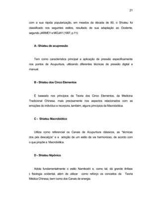 21 
com a sua rápida popularização, em meados da década de 80, o Shiatsu foi 
classificado nos seguintes estilos, resultado de sua adaptação ao Ocidente, 
segundo JARMEY e MOJAY (1997, p.11): 
A - Shiatsu de acupressão 
Tem como característica principal a aplicação de pressão especificamente 
nos pontos de Acupuntura, utilizando diferentes técnicas de pressão digital e 
manual. 
B - Shiatsu dos Cinco Elementos 
É baseado nos princípios da Teoria dos Cinco Elementos, da Medicina 
Tradicional Chinesa, mais precisamente nos aspectos relacionados com as 
emoções do indivíduo e incorpora, também, alguns princípios da Macrobiótica. 
C - Shiatsu Macrobiótico 
Utiliza como referencial os Canais de Acupuntura clássicos, as “técnicas 
dos pés descalços” e a adoção de um estilo de via harmonioso, de acordo com 
o que propõe a Macrobiótica. 
D - Shiatsu Nipônico 
Adota fundamentalmente o estilo Namikoshi e, como tal, dá grande ênfase 
à fisiologia ocidental, além de utilizar como reforço os conceitos da Teoria 
Médica Chinesa, bem como dos Canais de energia. 
 