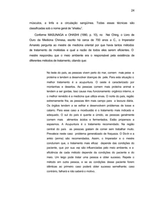 24 
músculos, a linfa e a circulação sangüínea. Todas essas técnicas são 
classificadas sob o nome geral de “shiatsu”. 
Conforme MASUNAGA e OHASHI (1990, p. 10), no Nei Ching, o Livro de 
Ouro da Medicina Chinesa, escrito há cerca de 700 anos a C., o Imperador 
Amarelo pergunta ao mestre de medicina oriental por que havia tantos métodos 
de tratamento de moléstias e qual a razão de todos eles serem eficientes. O 
mestre respondeu que o meio ambiente era o responsável pela existência de 
diferentes métodos de tratamento, citando que: 
No leste do país, as pessoas vivem perto do mar, comem mais peixe e 
proteína e tendem a desenvolver doenças de pele. Para esta situação o 
melhor tratamento é a acupuntura. O oeste é caracterizado por 
montanhas e desertos. As pessoas comem mais proteína animal e 
tendem a ser gordas. Isso causa mau funcionamento orgânico interno, e 
o melhor remédio é a medicina que utiliza ervas. O norte do país, região 
extremamente fria, as pessoas têm mais campo para a lavoura diária. 
Os órgãos tendem a se esfriar e desenvolvem problemas de tosse e 
catarro. Para esse caso a moxibustão é o tratamento mais indicado e 
adequado. O sul do país é quente e úmido, as pessoas geralmente 
comem mais alimentos ácidos e fermentados. Estão propensos a 
espasmos. A Acupuntura é o tratamento recomendado. Na região 
central do país as pessoas gostam de comer sem trabalhar muito. 
Prevalece neste caso problema generalizado de fraqueza. O Do-In e a 
ankio (anma) são recomendados. Assim, o Imperador e o mestre 
concluíram que, o tratamento mais eficaz depende das condições do 
paciente, que por sua vez são influenciadas pelo meio ambiente, e a 
eficiência de cada método depende da condições do paciente e do 
meio. Um leigo pode tratar uma pessoa e obter sucesso. Repete o 
método em outra pessoa, e se as condições desse paciente forem 
idênticas ao primeiro caso poderá obter sucesso semelhante; caso 
contrário, falhará e não saberá o motivo. 
 