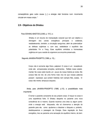 26 
conseqüência gera outra causa [...] a energia vital funciona num movimento 
circular em nosso corpo. “ 
2.9 - Objetivos do Shiatsu 
Para SOHAKU BASTOS (2.000, p. 151), o: 
Shiatsu é um recurso de manipulação corporal que tem por objetivo a 
drenagem dos canais energéticos principais e colaterais, 
restabelecendo, também, a circulação sanguínea, além de potencializar 
as defesas orgânicas e, com isso, estabelecer o equilíbrio das 
polaridades Yin e Yang. Esse equilíbrio simboliza a homeostase 
orgânica em que a saúde do organismo se encontra preservada. 
Segundo JAHARA-PRADIPTO (1986, p. 15), : 
Corpo não é somente algo físico, palpável. O corpo é um receptáculo 
onde são armazenadas emoções, sentimentos. Reflete nosso estado 
mental. No corpo está inscrito um pouco da nossa história já vivida. Ele 
(corpo) fala de nós de uma forma mais viva do que nossas palavras 
possam expressar, que contam histórias nem sempre fiéis, exatas. O 
corpo não mente, tampouco esquece. 
Ainda, para JAHARA-PRADIPTO (1986, p.15), a possibilidade mais 
importante: 
É tornar o paciente consciente do seu próprio corpo. O toque no corpo é 
uma experiência forte. O Shiatsu desperta no paciente uma nova 
consciência de si mesmo. Quando tocamos uma área ou algum ponto 
onde a energia está bloqueada, não só chamamos a atenção do 
paciente para ela, como ajudamos a dissolver o bloqueio e, portanto, 
desbloqueamos a passagem da Energia. Essa regulação do fluxo 
energético, traz ao paciente uma sensação de equilíbrio interno, de bem 
 