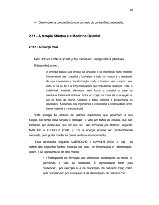 28 
Ø Desenvolver a compaixão da cura por meio do contato físico adequado. 
2.11 - A terapia Shiatsu e a Medicina Oriental 
2.11.1 - A Energia Vital 
MARTINS e LEONELLI (1998, p.15) conceituam energia vital Qi (chinês) e 
Ki (japonês), como : 
A energia básica que emana da Unidade e se manifesta como matéria 
fundamental que constitui o Universo, e tudo no mundo é o resultado 
de seu movimento e transformação, onde o homem veio cumprir seu 
ciclo. O Qi ou Ki é a força motivadora que impulsiona qualquer vida, é 
indefinível, invisível, silencioso, sem forma e constitui a base da 
medicina tradicional chinesa. Entra no corpo na hora da concepção e 
sai na hora da morte. Compõe a base material e proporciona as 
atividades funcionais dos organismos e representa a continuidade entre 
forma material e o insubstancial. 
“Esta energia flui através de padrões específicos que governam a sua 
função. No corpo essa função é propagar a vida por todas as células, que são 
formadas por moléculas, que por sua vez, são formadas por átomos”, segundo 
MARTINS e LEONELLI (1998, p. 15). A energia precisa ser constantemente 
renovada, para poder manter as coisas unidas e em movimento. 
Essa renovação, segundo AUTEROCHE e NAVAILH (1992, p. 33), se 
obtém das seguintes fontes: herança dos pais, ar (respiração) e alimentação, 
assim, o Qi apresenta-se de dois modos: 
1 ) Participando na formação dos elementos constitutivos do corpo e 
permitindo a vida se manifestar. É representado tanto pela 
“essência”, por exemplo o Qi da respiração, de natureza Yang como 
pela “substância”, por exemplo o Qi da alimentação, de natureza Yin. 
 