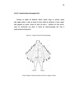 46 
2.12.13 - Canal do Vaso-Concepção (Yin) 
Começa na região do abdômen inferior, depois surge no períneo, passa 
pela região púbica e sobe ao longo da linha média do abdômen e tórax, segue 
pela garganta ao queixo, circula ao redor da boca e divide-se em dois ramos, 
cada um terminando nos olhos. O Canal do Vaso-Concepção tem vinte e 
quatro pontos de Acupuntura. 
Figura 13 – Trajeto do Canal do Vaso-Concepção 
Fonte: Cuidados e Técnicas do Corpo na China, no Japão e na Índia 
 