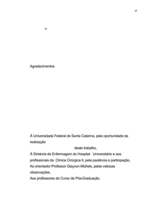 vi 
iv 
Agradecimentos 
À Universidade Federal de Santa Catarina, pela oportunidade da 
realização 
deste trabalho, 
À Diretoria de Enfermagem do Hospital Universitário e aos 
profissionais da Clínica Cirúrgica II, pela paciência e participação, 
Ao orientador Professor Glaycon Michels, pelas valiosas 
observações, 
Aos professores do Curso de Pós-Graduação. 
 
