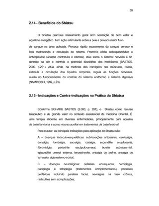58 
2.14 - Benefícios do Shiatsu 
O Shiatsu promove relaxamento geral com sensação de bem estar e 
equilíbrio energético. Tem ação estimulante sobre a pele e provoca maior fluxo 
de sangue na área aplicada. Provoca rápido escoamento do sangue venoso e 
linfa melhorando a circulação de retorno. Promove efeito antiespasmódico e 
antiespástico (acalma contratura e cãibras), atua sobre o sistema nervoso e no 
controle da dor e controla o potencial bioelétrico dos meridianos (BASTOS, 
2000, p.201). Atua, ainda, na melhoria das condições dos músculos, ossos, 
estimula a circulação dos líquidos corporais, regula as funções nervosas, 
auxilia no funcionamento do controle do sistema endócrino e sistema digestivo 
(NAMIKOSHI, 1992, p.23). 
2.15 - Indicações e Contra-indicações na Prática do Shiatsu 
Conforme SOHAKU BASTOS (2.000, p. 201), o Shiatsu como recurso 
terapêutico é de grande valor no contexto assistencial da medicina Oriental. É 
uma terapia eficiente em diversas enfermidades, principlamente para aquelas 
de base funcional e como recurso auxiliar em tratamentos de base lesional. 
Para o autor, as principais indicações para aplicação do Shiatsu são: 
A – doenças músculo-esqueléticas: sub-luxações articulares, cervicalgia, 
dorsalgia, lombalgia, sacralgia, ciatalgia, espondilite anquilosante, 
fibromialgia, periartrite escápulo-umeral, bursite sub-acromial, 
epicondilite umeral externa, tenossinovite, artralgia do joelho, artralgia do 
tornozelo, algia esterno-costal; 
B – doenças neurológicas: cefaléias, enxaquecas, hemiplegia, 
paraplegia e tetraplegia (tratamentos complementares), paralisias 
periféricas incluindo paralisia facial, nevralgias na fase crônica, 
radiculites sem complicações; 
 