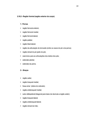 61 
2.16.2 - Região Ventral (região anterior do corpo) 
1 - Pernas 
·  região femoral anterior; 
·  região femoral medial; 
·  região femoral lateral; 
·  região patelar; 
·  região tibial lateral; 
·  região da articulação do tornozelo (entre os ossos do pé e da perna); 
·  região dorsal do pé (peito do pé); 
·  exercícios para as articulações dos dedos dos pés; 
·  extensão plantar; 
·  extensão da perna. 
2 – Braços 
·  região axilar; 
·  região braquial medial; 
·  fossa ulnar (dobra do cotovelo); 
·  região antebraquial medial; 
·  sulco deltopeitoral (diagonal para baixo da clavícula a região axilar); 
·  região braquial lateral; 
·  região antebraquial lateral; 
·  região dorsal da mão; 
 
