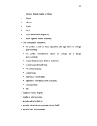 63 
·  intestino delgado (região umbilical); 
·  bexiga; 
·  cécum; 
·  fígado; 
·  baço; 
·  cólon descendente (esquerda); 
·  cólon sigmóide (medial esquerda); 
·  vinte pontos sobre o abdômen: 
§ três pontos a partir da fossa epigástrica até logo acima do umbigo 
(perpendicular); 
§ três pontos imediatamente abaixo do umbigo até a bexiga 
(perpendicular) ; 
§ no local do cécum (lado direito do abdômen); 
§ no cólon ascendente (direita); 
§ três pontos no fígado; 
§ no estômago; 
§ 3 pontos na vesícula biliar; 
§ 3 pontos no cólon descendente (esquerda); 
§ cólon sigmóide; 
§ reto. 
·  região do intestino delgado; 
·  região do cólon sigmóide; 
·  pressão palmar ondulante; 
·  pressão palmar circular e pressão palmar vibrátil; 
·  espinha ilíaca ântero-superior. 
 