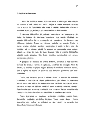 67 
3.6 - Procedimentos 
O início dos trabalhos ocorreu após concedida a autorização pela Diretoria 
do Hospital e pela Chefia da Clínica Cirúrgica II. Foram realizadas reuniões 
com a equipe de Enfermagem para expor o trabalho, esclarecendo dúvidas e 
solicitando a participação da equipe no desenvolvimento deste trabalho. 
A pesquisa bibliográfica foi realizada concomitante ao levantamento de 
dados da Unidade de Internação pesquisada. Uma grande dificuldade no 
aspecto bibliográfico foi a constatação da inexistência de literatura nas 
bibliotecas visitadas. Graças ao interesse particular no assunto Shiatsu e 
outras terapias orientais, questões relacionadas à saúde e bem estar do 
indivíduo, sob o enfoque oriental, foi possível ao pesquisador deste estudo, 
adquirir ao longo de mais de duas décadas, todo o material bibliográfico 
utilizado nesta pesquisa. São livros, apostilas, participações em cursos, 
seminários e palestras. 
A pesquisa foi realizada no âmbito histórico, conceitual e nos aspectos 
técnicos do Shiatsu: formas de aplicação, seqüência de aplicação. Além do 
Shiatsu, foi inserido no projeto noções básicas de medicina tradicional chinesa, 
com o objetivo de mostrar um pouco do lado oriental da questão do bem estar 
do indivíduo. 
Quanto aos aspectos ligados à unidade clínica, a pesquisa foi realizada 
observando a execução de alguns procedimentos que exigem do executante 
esforço físico para atender às necessidades dos pacientes: remoção do leito e 
da maca, mudança de decúbito, banho no leito e auxílio no banho de chuveiro. 
Esse levantamento tem como objetivo ter uma noção do tipo de tarefa/atividade 
causadora dos desconfortos físicos nos indivíduos da população pesquisada. 
Foram levantadas as condições ambientais: mobiliário, espaço físico, 
iluminação, ventilação, condições térmicas. Todos esses dados foram 
levantados para verificar se poderiam ou não interferir no aumento dos 
desconfortos físicos nos indivíduos. 
 