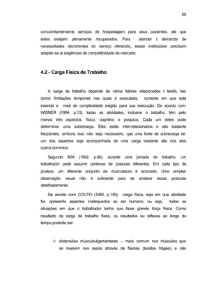 69 
concomitantemente serviços de hospedagem para seus pacientes, até que 
estes estejam plenamente recuperados. Para atender à demanda de 
necessidades decorrentes do serviço oferecido, essas instituições precisam 
adaptar-se às exigências de competitividade do mercado. 
4.2 - Carga Física de Trabalho 
A carga de trabalho depende de vários fatores relacionados à tarefa, tais 
como: limitações temporais nas quais é executada, contexto em que está 
inserida e nível de complexidade exigido para sua execução. De acordo com 
WISNER (1994, p.13), todas as atividades, inclusive o trabalho, têm pelo 
menos três aspectos: físico, cognitivo e psíquico. Cada um deles pode 
determinar uma sobrecarga. Eles estão inter-relacionados e são bastante 
freqüentes, embora isso não seja necessário, que uma fonte de sobrecarga de 
um dos aspectos seja acompanhada de uma carga bastante alta nos dois 
outros domínios. 
Segundo IIDA (1992, p.86), durante uma jornada de trabalho, um 
trabalhador pode assumir centenas de posturas diferentes. Em cada tipo de 
postura, um diferente conjunto de musculatura é acionado. Uma simples 
observação visual não é suficiente para se analisar essas posturas 
detalhadamente. 
De acordo com COUTO (1995, p.149), carga física, seja em que atividade 
for, apresenta aspectos inadequados ao ser humano, ou seja, todas as 
situações em que o trabalhador tenha que fazer grande força física. Como 
resultado da carga de trabalho físico, os resultados ou reflexos ao longo do 
tempo poderão ser: 
Ø distensões músculo-ligamentares – mais comum nos músculos que 
se inserem nos ossos através de fáscias (tecidos frágeis) e não 
 