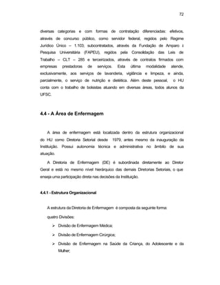 72 
diversas categorias e com formas de contratação diferenciadas: efetivos, 
através de concurso público, como servidor federal, regidos pelo Regime 
Jurídico Único – 1.103; subcontratados, através da Fundação de Amparo à 
Pesquisa Universitária (FAPEU), regidos pela Consolidação das Leis de 
Trabalho – CLT – 285 e terceirizados, através de contratos firmados com 
empresas prestadoras de serviços. Esta última modalidade atende, 
exclusivamente, aos serviços de lavanderia, vigilância e limpeza, e ainda, 
parcialmente, o serviço de nutrição e dietética. Além deste pessoal, o HU 
conta com o trabalho de bolsistas atuando em diversas áreas, todos alunos da 
UFSC. 
4.4 - A Área de Enfermagem 
A área de enfermagem está localizada dentro da estrutura organizacional 
do HU como Diretoria Setorial desde 1979, antes mesmo da inauguração da 
Instituição. Possui autonomia técnica e administrativa no âmbito de sua 
atuação. 
A Diretoria de Enfermagem (DE) é subordinada diretamente ao Diretor 
Geral e está no mesmo nível hierárquico das demais Diretorias Setoriais, o que 
enseja uma participação direta nas decisões da Instituição. 
4.4.1 - Estrutura Organizacional 
A estrutura da Diretoria de Enfermagem é composta da seguinte forma: 
quatro Divisões: 
Ø Divisão de Enfermagem Médica; 
Ø Divisão de Enfermagem Cirúrgica; 
Ø Divisão de Enfermagem na Saúde da Criança, do Adolescente e da 
Mulher; 
 