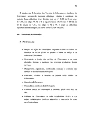 79 
O trabalho dos Enfermeiros, dos Técnicos de Enfermagem e Auxiliares de 
Enfermagem compreende inúmeras atribuições voltadas à assistência do 
paciente. Essas atribuições foram definidas pela Lei no 7.498, de 25 de junho 
de 1.986, nos artigos 11, 12 e 15 e regulamentadas pelo Decreto no 94.406, de 
08 de outubro de 1.987, nos artigos 8, 10 e 11. A seguir as atribuições 
específicas de cada categoria, de acordo com o COREN-RJ, (2001). 
4.8.1 - Atribuições do Enfermeiro: 
A – Privativamente: 
Ø Direção do órgão de Enfermagem integrante da estrutura básica da 
Instituição de saúde, pública ou privada e chefia de serviço e de 
unidade de Enfermagem; 
Ø Organização e direção dos serviços de Enfermagem e de suas 
atividades técnicas e auxiliares nas empresas prestadoras desses 
serviços; 
Ø Planejamento, organização, coordenação, execução e avaliação dos 
serviços de assistência de Enfermagem; 
Ø Consultoria, auditoria e emissão de parecer sobre matéria de 
Enfermagem; 
Ø Consulta de Enfermagem; 
Ø Prescrição da assistência de Enfermagem; 
Ø Cuidados diretos de Enfermagem a pacientes graves com risco de 
vida; 
Ø Cuidados de Enfermagem de maior complexidade técnica e que 
exijam conhecimentos científicos adequados e capacidade de tomar 
decisões imediatas. 
 
