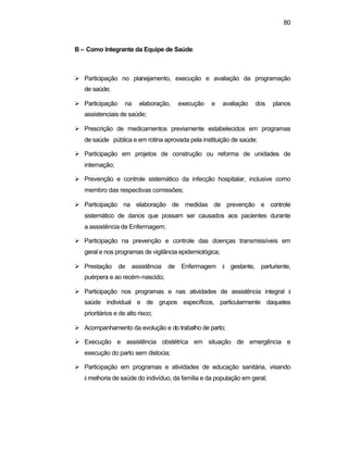 80 
B – Como Integrante da Equipe de Saúde: 
Ø Participação no planejamento, execução e avaliação da programação 
de saúde; 
Ø Participação na elaboração, execução e avaliação dos planos 
assistenciais de saúde; 
Ø Prescrição de medicamentos previamente estabelecidos em programas 
de saúde pública e em rotina aprovada pela instituição de saúde; 
Ø Participação em projetos de construção ou reforma de unidades de 
internação; 
Ø Prevenção e controle sistemático da infecção hospitalar, inclusive como 
membro das respectivas comissões; 
Ø Participação na elaboração de medidas de prevenção e controle 
sistemático de danos que possam ser causados aos pacientes durante 
a assistência de Enfermagem; 
Ø Participação na prevenção e controle das doenças transmissíveis em 
geral e nos programas de vigilância epidemiológica; 
Ø Prestação de assistência de Enfermagem à gestante, parturiente, 
puérpera e ao recém-nascido; 
Ø Participação nos programas e nas atividades de assistência integral à 
saúde individual e de grupos específicos, particularmente daqueles 
prioritários e de alto risco; 
Ø Acompanhamento da evolução e do trabalho de parto; 
Ø Execução e assistência obstétrica em situação de emergência e 
execução do parto sem distocia; 
Ø Participação em programas e atividades de educação sanitária, visando 
à melhoria de saúde do indivíduo, da família e da população em geral; 
 