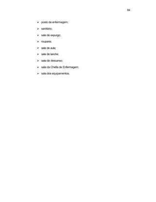 84 
Ø posto de enfermagem; 
Ø sanitário; 
Ø sala de expurgo; 
Ø rouparia; 
Ø sala de aula; 
Ø sala de lanche; 
Ø sala de descanso; 
Ø sala da Chefia de Enfermagem; 
Ø sala dos equipamentos. 
 