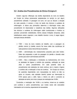 87 
5.2 - Análise dos Procedimentos da Clínica Cirúrgica II 
Existem algumas diferenças nas tarefas dependendo do turno de trabalho 
em função de rotinas previamente estabelecidas no serviço ou por algum 
procedimento solicitado. A passagem de turno, em que se discute a situação 
de cada paciente, é sempre o início da tarefa dos técnicos e auxiliares de 
enfermagem. A leitura dos prontuários determina a informação inicial, este 
procedimento irá desencadear a seqüência das tarefas. Algumas atribuições 
dos técnicos e auxiliares de enfermagem estão condicionadas a horários ou 
períodos previamente estabelecidos. Dentro dessas limitações temporais, estes 
trabalhadores podem organizar o seu trabalho durante o turno. A seguir alguns 
exemplos dessas atividades: 
Ø 7:00h – início do turno matutino de trabalho, com a passagem do 
plantão noturno (o plantão noturno faz breve relato das ocorrências de 
cada paciente e outras intercorrências do plantão); 
Ø 8:00h – administração dos medicamentos prescritos para este horário. 
Estes são preparados a partir da passagem do plantão e deverão estar 
prontos para serem administrados até 8:00h; 
Ø 8:30h – feita a distribuição e ministrados os medicamentos, tem início 
as atividades de higiene e conforto dos pacientes, verificação de sinais 
vitais e outros procedimentos. Em cada paciente todos os 
procedimentos são realizados de modo contínuo, isto é, desde a higiene 
e conforto até a medicação e troca de curativos. Em função do número 
de pacientes dependentes com necessidades de banho no leito ou 
ajuda no chuveiro, esta atividade (banho) poderá ser interrompida às 
9:15h (pausa para o café). Após o retorno do café e concluída as 
atividades de banho, tem início o preparo da medicação das 10:00h; 
Concluídos a medicação das 10:00h e os banhos, iniciam -se os cuidados 
com curativos e outros procedimentos, que muitas vezes são executados 
intercalados com os banhos, dependendo da necessidade. 
 
