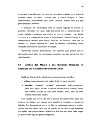 90
como para encaminhamento de pacientes para outras unidades ou a busca de
pacientes vindos de outras unidades para a Clínica Cirúrgica II. Esses
deslocamentos, principalmente para outras unidades, ocorrem sem que haja
previsibilidade da ocorrência.
A circulação dos trabalhadores entre os quartos depende do número de
pacientes internados. Em geral, cada profissional tem a responsabilidade de
prestar cuidados a pacientes acomodados em quartos contíguos, para facilitar
o controle e a observação dos mesmos. Externamente à Clínica Cirúrgica II, os
deslocamentos ocorrem para buscar remédios na Farmácia (uma vez na
semana) e buscar materiais no Centro de Materiais (diariamente), ambos
localizados externamente ao ambiente do Hospital.
Diariamente, ocorrem deslocamentos com pacientes para exames (raio X,
eletrocardiograma), além de acompanhar pacientes que são transferidos para
outros hospitais.
5.4 - Análise dos Móveis e dos Utensílios Utilizados na
Execução das Atividades da Unidade Clínica
Na Clínica Cirúrgica II são utilizados os seguintes móveis e utensílios:
Ø móveis: maca, cadeira de roda, cadeira de banho, cama e andador.
Ø utensílios: “papagaio”, “comadre”, estetoscópio, esfigmomanômetro,
bacia, jarro, equipo de soro, bomba de infusão (soro e nutrição), pinças
para curativo, suporte de saco para hamper, ferola, saco de areia,
cesta de material para curativo.
Com relação aos móveis da sala de preparo de medicamentos, estes são
armários, tipo balcão, com gavetas para acondicionar remédios e materiais da
Unidade. Em decorrência do uso e da falta de manutenção adequada, existem
gavetas que não abrem sem que um grande esforço (físico) seja despendido
por aquele que precisa acessar aquele local. Por estar em altura baixa, requer
de quem vai abrir a gaveta grande esforço físico.
 