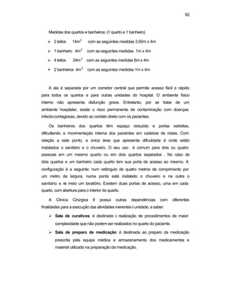 92
Medidas dos quartos e banheiros: (1 quarto e 1 banheiro)
Ø 2 leitos 14m2
com as seguintes medidas 3,50m x 4m
Ø 1 banheiro 4m2
com as seguintes medidas 1m x 4m
Ø 4 leitos 24m2
com as seguintes medidas 6m x 4m
Ø 2 banheiros 4m2
com as seguintes medidas 1m x 4m
A ala é separada por um corredor central que permite acesso fácil e rápido
para todos os quartos e para outras unidades do hospital. O ambiente físico
interno não apresenta disfunção grave. Entretanto, por se tratar de um
ambiente hospitalar, existe o risco permanente de contaminação com doenças
infecto-contagiosas, devido ao contato direto com os pacientes.
Os banheiros dos quartos têm espaço reduzido e portas estreitas,
dificultando a movimentação interna dos pacientes em cadeiras de rodas. Com
relação a este ponto, a única área que apresenta dificuldade é onde estão
instalados o sanitário e o chuveiro. O seu uso é comum para dois ou quatro
pessoas em um mesmo quarto ou em dois quartos separados . No caso de
dois quartos e um banheiro cada quarto tem sua porta de acesso ao mesmo. A
configuração é a seguinte: num retângulo de quatro metros de comprimento por
um metro de largura, numa ponta está instalado o chuveiro e na outra o
sanitário e no meio um lavatório. Existem duas portas de acesso, uma em cada
quarto, com abertura para o interior do quarto.
A Clínica Cirúrgica II possui outras dependências com diferentes
finalidades para a execução das atividades inerentes à unidade, a saber:
Ø Sala de curativos: é destinada à realização de procedimentos de maior
complexidade que não podem ser realizados no quarto do paciente.
Ø Sala de preparo de medicação: é destinada ao preparo da medicação
prescrita pela equipe médica e armazenamento dos medicamentos e
material utilizado na preparação da medicação.
 