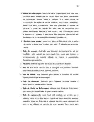 93
Ø Posto de enfermagem: este local não é propriamente uma sala, mas
um local aberto limitado por um balcão. Nesta sala estão centralizadas
as informações escritas sobre o paciente, é o ponto central de
comunicação da equipe de saúde (médicos, nutricionistas, estagiários).
Neste local estão concentrados, além dos prontuários e exames do
paciente, o painel de controle dos leitos com as campainhas para
pronto atendimento, telefones ( duas linhas ) para comunicação interna
e externa e é, também, o local onde são prestadas informações aos
familiares sobre os pacientes (pessoalmente ou por telefone).
Ø Sanitário para equipe: possui um único sanitário para toda a equipe
de saúde e alunos que circulam pelo setor. É utilizado por ambos os
sexos.
Ø Sala de expurgo: destinado para depositar, temporariamente, até ser
recolhido todo material que será jogado fora, roupa suja, lavagem e
armazenamento do material utilizado na higiene e necessidades
fisiológicas dos pacientes.
Ø Rouparia: destinada ã guarda das roupas de uso exclusivo do setor.
Ø Sala de aula: local utilizado para a passagem dos plantões e também
para outras atividades: cursos, palestras, reuniões.
Ø Sala de lanche: local destinado para preparo e consumo de lanches
rápidos para a equipe de enfermagem.
Ø Sala de descanso: destinado para pequenos repousos durante o
turno, quando o trabalho assim o permitir.
Ø Sala da Chefia de Enfermagem: utilizada pela Chefia de Enfermagem
para execução das atividades de gerenciamento da área.
Ø Sala de equipamento: neste local está instalado um armário que é
utilizado pelos funcionários para a guarda de seus pertences pessoais:
vestuário, bolsa etc. Esta sala é utilizada, também, para estocagem do
soro a ser utilizado no período de uma semana, bem como para
 