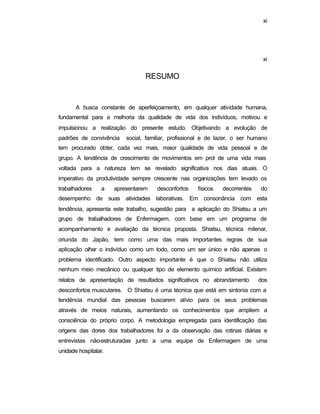 xi
xi
RESUMO
A busca constante de aperfeiçoamento, em qualquer atividade humana,
fundamental para a melhoria da qualidade de vida dos indivíduos, motivou e
impulsionou a realização do presente estudo. Objetivando a evolução de
padrões de convivência social, familiar, profissional e de lazer, o ser humano
tem procurado obter, cada vez mais, maior qualidade de vida pessoal e de
grupo. A tendência de crescimento de movimentos em prol de uma vida mais
voltada para a natureza tem se revelado significativa nos dias atuais. O
imperativo da produtividade sempre crescente nas organizações tem levado os
trabalhadores a apresentarem desconfortos físicos decorrentes do
desempenho de suas atividades laborativas. Em consonância com esta
tendência, apresenta este trabalho, sugestão para a aplicação do Shiatsu a um
grupo de trabalhadores de Enfermagem, com base em um programa de
acompanhamento e avaliação da técnica proposta. Shiatsu, técnica milenar,
oriunda do Japão, tem como uma das mais importantes regras de sua
aplicação olhar o indivíduo como um todo, como um ser único e não apenas o
problema identificado. Outro aspecto importante é que o Shiatsu não utiliza
nenhum meio mecânico ou qualquer tipo de elemento químico artificial. Existem
relatos de apresentação de resultados significativos no abrandamento dos
desconfortos musculares. O Shiatsu é uma técnica que está em sintonia com a
tendência mundial das pessoas buscarem alívio para os seus problemas
através de meios naturais, aumentando os conhecimentos que ampliem a
consciência do próprio corpo. A metodologia empregada para identificação das
origens das dores dos trabalhadores foi a da observação das rotinas diárias e
entrevistas não-estruturadas junto a uma equipe de Enfermagem de uma
unidade hospitalar.
 
