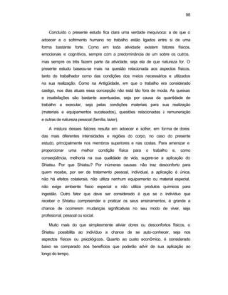 98
Concluído o presente estudo fica clara uma verdade inequívoca: a de que o
adoecer e o sofrimento humano no trabalho estão ligados entre si de uma
forma bastante forte. Como em toda atividade existem fatores físicos,
emocionais e cognitivos, sempre com a predominância de um sobre os outros,
mas sempre os três fazem parte da atividade, seja ela de que natureza for. O
presente estudo baseou-se mais na questão relacionada aos aspectos físicos,
tanto do trabalhador como das condições dos meios necessários e utilizados
na sua realização. Como na Antigüidade, em que o trabalho era considerado
castigo, nos dias atuais essa concepção não está tão fora de moda. As queixas
e insatisfações são bastante acentuadas, seja por causa da quantidade de
trabalho a executar, seja pelas condições materiais para sua realização
(materiais e equipamentos sucateados), questões relacionadas à remuneração
e outras de natureza pessoal (família, lazer).
A mistura desses fatores resulta em adoecer e sofrer, em forma de dores
das mais diferentes intensidades e regiões do corpo, no caso do presente
estudo, principalmente nos membros superiores e nas costas. Para amenizar e
proporcionar uma melhor condição física para o trabalho e, como
conseqüência, melhoria na sua qualidade de vida, sugere-se a aplicação do
Shiatsu. Por que Shiatsu? Por inúmeras causas: não traz desconforto para
quem recebe, por ser de tratamento pessoal, individual, a aplicação é única,
não há efeitos colaterais, não utiliza nenhum equipamento ou material especial,
não exige ambiente físico especial e não utiliza produtos químicos para
ingestão. Outro fator que deve ser considerado é que se o indivíduo que
receber o Shiatsu compreender e praticar os seus ensinamentos, é grande a
chance de ocorrerem mudanças significativas no seu modo de viver, seja
profissional, pessoal ou social.
Muito mais do que simplesmente aliviar dores ou desconfortos físicos, o
Shiatsu possibilita ao indivíduo a chance de se auto-conhecer, seja nos
aspectos físicos ou psicológicos. Quanto ao custo econômico, é considerado
baixo se comparado aos benefícios que poderão advir de sua aplicação ao
longo do tempo.
 