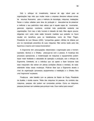 99
Sob o enfoque do investimento, trata-se de algo viável para as
organizações haja visto que muitas vezes a empresa direciona vultosas somas
de recursos financeiros para a melhoria da tecnologia, máquinas, instalações
físicas e outras voltadas para área de produção e descuidam-se de preservar
e melhorar o seu patrimônio mais valioso que é aquele capaz de movimentar,
gerenciar, organizar, coordenar, controlar toda parafernália existente nas
organizações. Com isso o lado humano é deixado de lado. Mas alguns poucos
dirigentes com outra visão estão tomando medidas que poderão no futuro
resultar em benefícios para os trabalhadores, como diz Peter Thigen,
Presidente da Levi Strauss (USA): “companhias gastam milhões de dólares por
ano na manutenção preventiva de suas máquinas. Não vemos razão para não
fazermos o mesmo com nossos funcionários”.
A Ergonomia tem preocupações relacionadas à organização para o homem
(operador, técnico) e o Shiatsu preocupa-se com a pessoa. A mudança dos
processos operacionais, a modernização de máquinas e equipamentos podem
trazer maior facilidade e velocidade de operação e produção, sob o enfoque da
Ergonomia. Entretanto, se o indivíduo que vai operar e fazer funcionar todo
esse maquinário não estiver em plenas condições (físicas e mentais), de nada
adiantarão todas essas mudanças. Pode-se dizer que a Ergonomia atuaria a
nível da organização (processos, equipamentos e instalação) e o Shiatsu faria
uma “ergonomia” na pessoa.
Finaliza-se este trabalho com as palavras de Nestor de Paula, Presidente
da Azaléia, à revista exame: "Atrás das máquinas há pessoas. Ao contrário das
máquinas, pessoas não podem ser compradas prontas. Como as máquinas,
pessoas precisam ser cuidadas para produzir mais. Viver melhor para crescer".
 